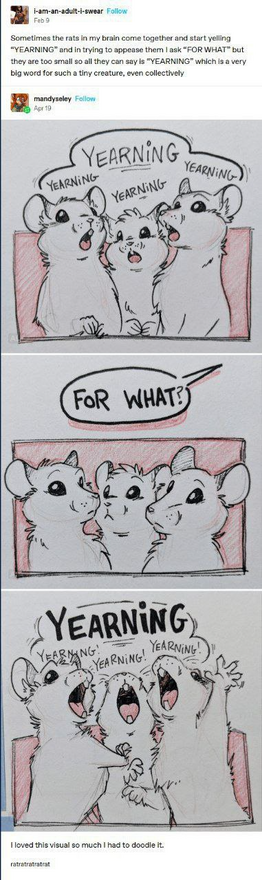 The image is a comic composed of a Tumblr post followed by a three-panel drawing of cartoon rats.

The first part is a Tumblr post by user "i-am-an-adult-i-swear" that says:
"Sometimes the rats in my brain come together and start yelling 'YEARNING' and in trying to appease them I ask 'FOR WHAT?' but they are too small so all they can say is 'YEARNING' which is a very big word for such a tiny creature, even collectively."

Below it, user "mandyseley" posts a doodle:
Panel 1: Three white rats sho…