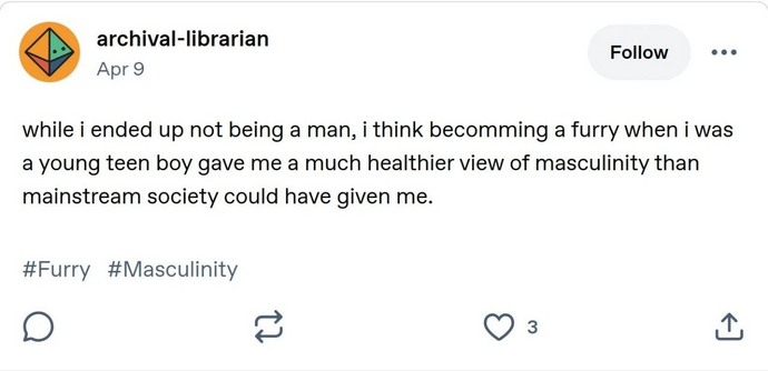 Tumblr post by archival-librarian

while i ended up not being a man, I think becomming a furry when i was a young teen boy gave me a much healthier view of masculinity than mainstream society could have given me