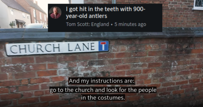 Screenshot of "Tom Scott: England", title "I got hit in the teeth with 900 year old antlers"

showing POV cam going down a road, captioned: "And my instructions are: go to the church and look for the people in the costumes"